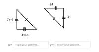 The image shows two right triangles. Both triangles are marked with sets of congruent sides, indicated by identical tick marks.

**Left Triangle:**
- One side is labeled \(7x - 4\).
- Another side is labeled \(4y + 8\).

**Right Triangle:**
- One corresponding side is labeled \(24\).
- The other corresponding side is labeled \(31\).

The triangles are drawn in a way that suggests they are similar, sharing proportional side lengths.

Below the triangles, there are prompts for entering the values of \(x\) and \(y\):
- \(x =\) [type your answer...]
- \(y =\) [type your answer...]

To solve this problem, you should use the properties of similar triangles, setting up equations based on the proportional sides and solving for \(x\) and \(y\).