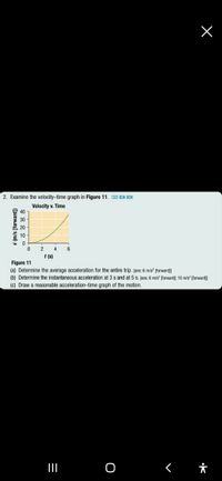 2. Examine the velocity-time graph in Figure 11. KU O A
Velocity v. Time
40
30
20
10
4
6
t (s)
Figure 11
(a) Determine the average acceleration for the entire trip. [ans: 6 m/s (torward
(b) Determine the instantaneous acceleration at 3 s and at 5 s. [ans: 6 m/s [forward); 10 m/s [forward]
(c) Draw a reasonable acceleration-time graph of the motion.
([pemoj] s/u) A
