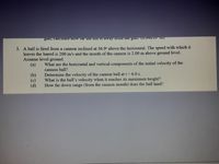 gun, Caiculatc no W Tai uiT II IS away HO uc guuT (0.04A1TOʻ III)
3. A ball is fired from a cannon inclined at 36.9° above the horizontal. The speed with which it
leaves the barrel is 200 m/s and the mouth of the cannon is 2.00 m above ground level.
Assume level ground.
What are the horizontal and vertical components of the initial velocity of the
cannon ball?
Determine the velocity of the cannon ball at t = 6.0 s.
What is the ball's velocity when it reaches its maximum height?
How far down range (from the cannon mouth) does the ball land?
(b)
(d)

