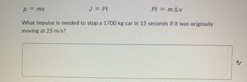 ### Understanding Impulse and Momentum

Impulse and momentum are fundamental concepts in physics that describe the motion of objects. Here's a breakdown of the key principles and equations involved:

#### Key Equations:
1. **Momentum (p)**
   \[
   p = mv
   \]
   * \( p \) = momentum
   * \( m \) = mass (in kilograms)
   * \( v \) = velocity (in meters per second)

2. **Impulse (J)**
   \[
   J = Ft
   \]
   * \( J \) = impulse
   * \( F \) = force applied (in Newtons)
   * \( t \) = time over which the force is applied (in seconds)

3. **Impulse-Momentum Theorem**
   \[
   Ft = m \Delta v
   \]
   * \( F \) = force
   * \( t \) = time
   * \( m \) = mass
   * \( \Delta v \) = change in velocity

#### Problem Statement
What impulse is needed to stop a 1700 kg car in 15 seconds if it was originally moving at 25 m/s?

To solve this problem, we need to find the impulse (\( J \)) required to bring the car to a stop. We are given:
- Mass of the car (\( m \)) = 1700 kg
- Initial velocity (\( v \)) = 25 m/s
- Final velocity (\( v_f \)) = 0 m/s (since the car stops)
- Time (\( t \)) = 15 seconds

Using the Impulse-Momentum Theorem (\( Ft = m \Delta v \)), we can calculate the impulse.

First, determine the change in velocity (\( \Delta v \)):
\[
\Delta v = v_f - v = 0 - 25 = -25 \, \text{m/s}
\]

Then, calculate the impulse:
\[
J = m \Delta v
\]
\[
J = 1700 \times (-25)
\]
\[
J = -42500 \, \text{Ns}
\]

The negative sign indicates that the impulse is in the direction opposite to the car's initial motion in order to bring it to a stop. Thus, the magnitude of the impulse needed is **42500 Ns**.

This example illustrates how to apply the