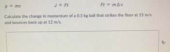 ### Momentum and Impulse

Momentum \((p)\) and impulse \((J)\) are important concepts in physics, especially in the context of collisions and interactions between objects.

#### Equations

1. **Momentum Equation:**
   \[
   p = mv
   \]
   - \(p\) = momentum
   - \(m\) = mass
   - \(v\) = velocity

2. **Impulse Equation:**
   \[
   J = Ft
   \]
   - \(J\) = impulse
   - \(F\) = force
   - \(t\) = time

3. **Alternate Form of Impulse Equation:**
   \[
   Ft = m \Delta v
   \]
   - \( \Delta v \) = change in velocity

#### Example Problem

Calculate the change in momentum of a 0.5 kg ball that strikes the floor at 15 m/s and bounces back up at 12 m/s.

### Solution

1. **Identify Initial and Final Velocities:**
   - Initial velocity \( v_i = 15 \, \text{m/s} \) (downward, so it can be considered negative if upward is positive)
   - Final velocity \( v_f = 12 \, \text{m/s} \) (upward, positive direction)

2. **Calculate the Change in Velocity:**
   \[
   \Delta v = v_f - v_i
   \]
   Since the ball changes direction, we should consider the direction as well:
   \[
   \Delta v = 12 \, \text{m/s} - (-15 \, \text{m/s}) = 12 \, \text{m/s} + 15 \, \text{m/s} = 27 \, \text{m/s}
   \]

3. **Calculate the Change in Momentum:**
   \[
   \Delta p = m \Delta v
   \]
   Given \( m = 0.5 \, \text{kg} \):
   \[
   \Delta p = 0.5 \, \text{kg} \times 27 \, \text{m/s} = 13.5 \, \text{kg} \cdot \text{m/s}
   \]

So, the change in momentum of the ball is \( 13