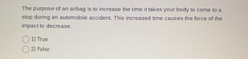 The purpose of an airbag is to increase the time it takes your body to come to a
stop during an automobile accident. This increased time causes the force of the
impact to decrease.
1) True
2) False