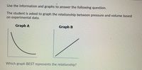 ?
Use the information and graphs to answer the following question.
The student is asked to graph the relationship between pressure and volume based
on experimental data.
Graph A
Graph B
Which graph BEST represents the relationship?