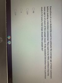 Executives at a car dealership want to estimate the average age of their customers
before making a television commercial. They want to be 90% confident that the
mean age is ±2 years of the sample mean. If the standard deviation from a previous
study is 12 years, how large should the sample be?
98
ODD
239
4
139