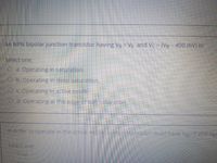 An NPN bipolar junction transistor having VB > VE and Vc = (VB - 400 mV) is:
Select one:
O a. Operating in saturation.
O b. Operating in deep saturation.
O c. Operating in active mode.
O d. Operating at the edge of soft saturation.
In order to operate in the active mode. annpn transistor must have VBE 0 and Vec
Select one:
Tue
