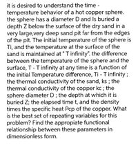 it is desired to understand the time -
temperature behavior of a hot copper sphere.
the sphere has a diameter D and Is buried a
depth Z below the surface of the dry sand in a
very large,very deep sand pit far from the edges
of the pit. The initial temperature of the sphere is
Ti, and the temperature at the surface of the
sand is maintained at "T infinity". the difference
between the temperature of the sphere and the
surface, T - Tinfinity at any time is a function of
the initial Temperature difference, Ti - Tinfinity ;
the thermal conductivity of the sand, ks ; the
thermal conductivity of the copper kc ; the
sphere diameter D ; the depth at which it is
buried Z; the elapsed time t, and the density
times the specific heat Pcp of the copper. What
is the best set of repeating variables for this
problem? Find the appropiate functional
relationship between these parameters in
dimensionless form.
