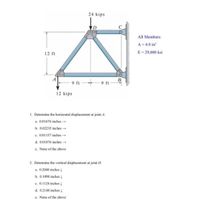 24 kips
All Members:
A = 4.0 in
E = 29,000 ksi
12 ft
9 ft
-9 ft
12 kips
1. Determine the horizontal displacement at joint A.
a. 0.01676 inches
b. 0.02235 inches→
c. 0.01157 inches
d. 0.01876 inches
e. None of the above
2. Determine the vertical displacement at joint D.
a. 0.2048 inches !
b. 0.1098 inches !
c. 0.1124 inches !
d. 0.2148 inches I
e. None of the above
