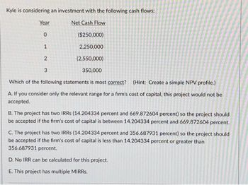 Kyle is considering an investment with the following cash flows:
Net Cash Flow
($250,000)
2,250,000
Year
0
1
(2,550,000)
350,000
Which of the following statements is most correct? (Hint: Create a simple NPV profile.)
A. If you consider only the relevant range for a firm's cost of capital, this project would not be
accepted.
2
3
B. The project has two IRRS (14.204334 percent and 669.872604 percent) so the project should
be accepted if the firm's cost of capital is between 14.204334 percent and 669.872604 percent.
C. The project has two IRRs (14.204334 percent and 356.687931 percent) so the project should
be accepted if the firm's cost of capital is less than 14.204334 percent or greater than
356.687931 percent.
D. No IRR can be calculated for this project.
E. This project has multiple MIRRs.