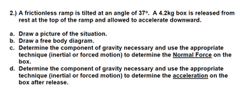 2.) A frictionless ramp is tilted at an angle of 37°. A 4.2kg box is released from
rest at the top of the ramp and allowed to accelerate downward.
a. Draw a picture of the situation.
b. Draw a free body diagram.
c. Determine the component of gravity necessary and use the appropriate
technique (inertial or forced motion) to determine the Normal Force on the
box.
d. Determine the component of gravity necessary and use the appropriate
technique (inertial or forced motion) to determine the acceleration on the
box after release.