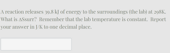 A reaction releases 39.8 kJ of energy to the surroundings (the lab) at 298K.
What is Assurr? Remember that the lab temperature is constant. Report
your answer in J/K to one decimal place.