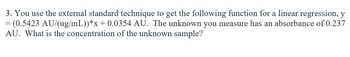 3. You use the external standard technique to get the following function for a linear regression, y
= (0.5423 AU/(ug/mL))*x + 0.0354 AU. The unknown you measure has an absorbance of 0.237
AU. What is the concentration of the unknown sample?