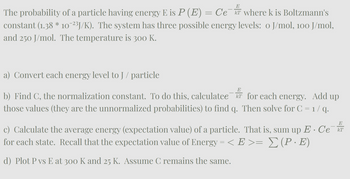 E
T
The probability of a particle having energy E is P (E) = Ce¯ where k is Boltzmann's
constant (1.38 * 10¯²³J/K). The system has three possible energy levels: o J/mol, 100 J/mol,
and 250 J/mol. The temperature is 300 K.
a) Convert each energy level to J / particle
E
b) Find C, the normalization constant. To do this, calculatee T
those values (they are the unnormalized probabilities) to find q.
for each energy. Add up
Then solve for C = 1 / q.
E. Ce
E
c) Calculate the average energy (expectation value) of a particle. That is, sum up E · Cе¯kT
for each state. Recall that the expectation value of Energy = < E >= Σ (P · E)
d) Plot P vs E at 300 K and 25 K. Assume C remains the same.