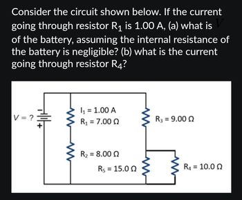 ### Analyzing the Circuit

Consider the circuit shown below. If the current going through resistor \( R_1 \) is 1.00 A, determine:

(a) The voltage \( V \) of the battery, assuming the internal resistance of the battery is negligible.

(b) The current going through resistor \( R_4 \).

### Diagram Explanation

The circuit consists of the following components:

- A battery with unknown voltage \( V \).
- Five resistors are present in the circuit:
  - \( R_1 = 7.00 \, \Omega \) with a current \( I_1 = 1.00 \, \text{A} \) flowing through it.
  - \( R_2 = 8.00 \, \Omega \)
  - \( R_3 = 9.00 \, \Omega \)
  - \( R_4 = 10.0 \, \Omega \)
  - \( R_5 = 15.0 \, \Omega \)

### Circuit Configuration

- \( R_1 \), \( R_2 \), and \( R_5 \) are arranged in series.
- \( R_3 \) is in parallel with the branch containing \( R_4 \).

### Key Objectives

1. **Calculate the Battery Voltage \( V \):**

   Use Ohm’s Law (\( V = IR \)) to find the potential difference across resistors in series.

2. **Determine the Current Through \( R_4 \):**

   Analyze the parallel combination and apply Ohm's law to find the distribution of current.

This setup provides the groundwork for discussing series and parallel circuit behavior and calculations.