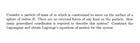 Consider a particle of mass of m which is constrained to move on the surface of a
sphere of radius R. There are no external forces of any kind on the particle. How
many generalised coordinates is required to describe this system? Construct the
Lagrangian and obtain Lagrange's equations of motion for this system
