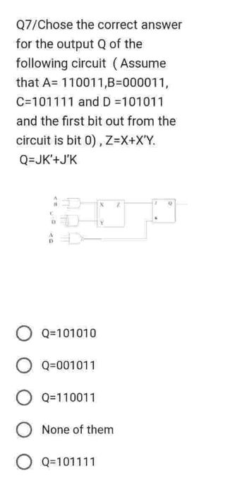 Q7/Chose the correct answer
for the output Q of the
following circuit (Assume
that A 110011,B=000011,
C=101111 and D =101011
and the first bit out from the
circuit is bit 0), Z=X+X'Y.
Q=JK'+J'K
X
1070
D
Q=101010
O Q=001011
O Q=110011
None of them
O Q=101111