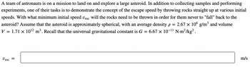 A team of astronauts is on a mission to land on and explore a large asteroid. In addition to collecting samples and performing
experiments, one of their tasks is to demonstrate the concept of the escape speed by throwing rocks straight up at various initial
speeds. With what minimum initial speed Uesc will the rocks need to be thrown in order for them never to "fall" back to the
asteroid? Assume that the asteroid is approximately spherical, with an average density p = 2.67 × 106 g/m³ and volume
V = 1.71 × 10¹2 m³. Recall that the universal gravitational constant is G = 6.67 × 10-¹¹ N.m²/kg².
Vesc
=
m/s