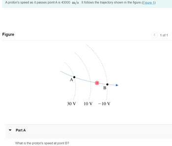 A proton's speed as it passes point A is 43000 m/s. It follows the trajectory shown in the figure. (Figure 1)
Figure
Part A
A
B
30 V
10 V
-10 V
What is the proton's speed at point B?
1 of 1