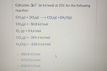 Calculate AG (in kJ/mol) at 25C for the following
reaction:
CH₂(g) + 2O2(g) → CO2(g) +2H₂O(g)
CH4(g) = -50.8 kJ/mol
O₂ (g) = 0 kJ/mol
CO2(g) = -394.4 kJ/mol
H₂O(g) = -228.6 kJ/mol
-580.8 kJ/mol
-572.0 kJ/mol
-818.0 kJ/mol
0000
k