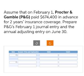 Assume that on February 1, Procter &
Gamble (P&G) paid $674,400 in advance
for 2 years' insurance coverage. Prepare
P&G's February 1 journal entry and the
annual adjusting entry on June 30.
Date Account Titles and Explanation
Debit
Credit