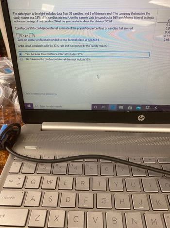 tab
+7
The data given to the right includes data from 38 candies, and 5 of them are red. The company that makes the
candy claims that 33% of its candies are red. Use the sample data to construct a 95% confidence interval estimate
of the percentage of red candies. What do you conclude about the claim of 33% ?
Construct a 95% confidence interval estimate of the population percentage of candies that are red
caps lock
(Type an integer or decimal rounded to one decimal place as needed.)
Is the result consistent with the 33% rate that is reported by the candy maker?
14
Yes, because the confidence interval includes 33%
No. because the confidence interval does not include 33%
CMN to select your answers)
P Type here to search
A
rai
2
N
Q W E
#
S
3
X
D
$
C
R
%
LL
LD
T
V
B
10
Y
G H
B
N
0
J
K
M
R
0.7
0.85
0.96
0.81
0.934
