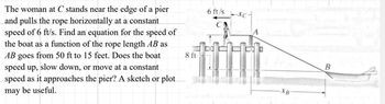 The woman at C stands near the edge of a pier
and pulls the rope horizontally at a constant
speed of 6 ft/s. Find an equation for the speed of
the boat as a function of the rope length AB as
AB goes from 50 ft to 15 feet. Does the boat
speed up, slow down, or move at a constant
speed as it approaches the pier? A sketch or plot
may be useful.
8 ft
6 ft/s
B