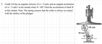 2. Crank OA has an angular velocity of @=2 rad/s and an angular accleration
of a= 3 rad/s² at the instant when 0= 60º. Find the acceleration of shaft B
at this instant. Note: The spring ensures that the roller is always in contact
with the surface of the plunger.
-20 mm
(AO
80 mm
