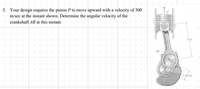 3. Your design requires the piston P to move upward with a velocity of 300
in/sec at the instant shown. Determine the angular velocity of the
crankshaft AB at this instant.
5 in.
1.45 in.
