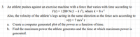 3. An athlete pushes against an exercise machine with a force that varies with time according to
F(1) = 1200 N (1 – kf), where k = 8 s?
Also, the velocity of the athlete's legs acting in the same direction as the force acts according to
v(t) = 7 m/s² t
a. Create a computer generated plot of the power as a function of time.
b. Find the maximum power the athlete generates and the time at which maximum power is
generated.
