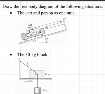 Draw the free body diagram of the following situations.
The cart and person as one unit.
15°
The 30-kg block
μ=0.25
30 kg
15 kg