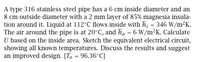 A type 316 stainless steel pipe has a 6 cm inside diameter and an
8 cm outside diameter with a 2 mm layer of 85% magnesia insula-
tion around it. Liquid at 112°C flows inside with h = 346 W/m²K.
The air around the pipe is at 20°C, and h, = 6 W/m²K. Calculate
U based on the inside area. Sketch the equivalent electrical circuit,
showing all known temperatures. Discuss the results and suggest
an improved design. [To = 96.36°C]
%3D
