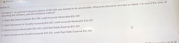 Moving to another ques
uestion 12
On March 1, a customer's account balance of $32,300 was deemed to be uncollectible. What entry should be recorded on March 1 to record the write-off
assuming the company uses the allowance method?
O Debit Bad Debts Expense $32,300; credit Accounts Receivable $32,300
O Debit Allowance for Doubtful Accounts $32,300; credit Accounts Receivable $32,300
O Debit Accounts Receivable $32,300; credit Bad Debts Expense $32,300
O Debit Allowance for Doubtful Accounts $32,300; credit Bad Debts Expense $32,300
Question 12 of 15 >>>>