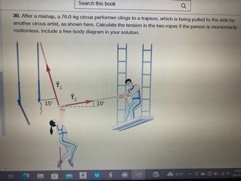 Q
30. After a mishap, a 76.0-kg circus performer clings to a trapeze, which is being pulled to the side by
another circus artist, as shown here. Calculate the tension in the two ropes if the person is momentarily
motionless. Include a free-body diagram in your solution.
i
15°
T₁
1
T₂
Search this book
4
a
10⁰
#
C
61°F
12:33
10/16/