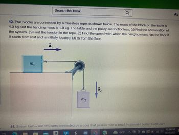 ### Physics Problem: Two-Block System with Pulley

**Problem 43:** Two blocks are connected by a massless rope as shown in the diagram. The mass of the block on the table, labeled as \( m_1 \), is 4.0 kg and the hanging mass, labeled as \( m_2 \), is 1.0 kg. The table and the pulley are both frictionless. 

- **(a)** Determine the acceleration of the system.
- **(b)** Calculate the tension in the rope.
- **(c)** Find the speed at which the hanging mass (\( m_2 \)) hits the floor if it starts from rest and is initially located 1.0 m from the floor.

**Diagram Explanation:**

- The diagram illustrates a setup with two blocks and a pulley. 
- Block \( m_1 \) is on a horizontal surface and is connected via a pulley to block \( m_2 \), which hangs vertically.
- The acceleration of block \( m_1 \) is labeled as \(\vec{a}_1\), pointing horizontally to the right.
- The acceleration of block \( m_2 \) is labeled as \(\vec{a}_2\), pointing vertically downward.
- A massless rope runs over a pulley connecting the two blocks, indicating that they are part of a single system.

This problem involves understanding Newton's laws, specifically analyzing forces and motion in a connected system with a pulley.