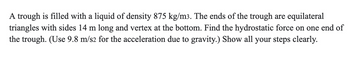 A trough is filled with a liquid of density 875 kg/m3. The ends of the trough are equilateral
triangles with sides 14 m long and vertex at the bottom. Find the hydrostatic force on one end of
the trough. (Use 9.8 m/s2 for the acceleration due to gravity.) Show all your steps clearly.