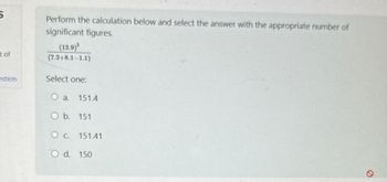 5
t of
estion
Perform the calculation below and select the answer with the appropriate number of
significant figures.
(12.9)
(7.248.1-1.1)
Select one:
O a. 151.4
O b. 151
O c. 151.41
O d. 150