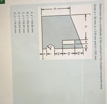 je
Determine the y-coordinate of the centroid of the shaded composite area.
Given a = 36 mm; b= 216 mm and d = 252 mm.
d
b
A. y' = 136.80 mm
B. y' = 162.00 mm
C. y'= 152.87 mm
D. y'= 145.62 mm
E. y' = 176.40 mm
ak
a a
a
2a
3a
2a
11
a
T
X