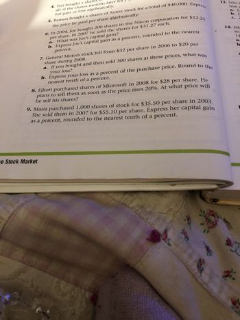 5. Ramon bought x shares of Xerox stock for a total of $40,000. Express
the
price he paid per share algebraically.
4. Tori bought x share
all of the shares months later
ital gain or loss algebraically.
e Stock Market
6. In 2004, Joe bought 200 shares in the Nikon corporation for $12.25
per share. In 2007 he sold the shares for $31.27 each.
a.
What was Joe's capital gain?
b. Express Joe's capital gain as a percent, rounded to the nearest
percent.
7. General Motors stock fell from $32 per share in 2006 to $20 per
share during 2008.
a. If you bought and then sold 300 shares at these prices, what was
your loss?
b. Express your loss as a percent of the purchase price. Round to the
nearest tenth of a percent.
8. Elliott purchased shares of Microsoft in 2008 for $28 per share. He
plans to sell them as soon as the price rises 20%. At what price will
he sell his shares?
9. Maria purchased 1,000 shares of stock for $35.50 per share in 2003.
She sold them in 2007 for $55.10 per share. Express her capital gain
as a percent, rounded to the nearest tenth of a percent.
d
F
13. Zeke B
him a
a. E
b. E
c. 7
14. Jak
stc
14
a.
b
X
K