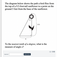 The diagram below shows the path a bird flies from
the top of a 9.5-foot-tall sunflower to a point on the
ground 5 feet from the base of the sunflower.
9.5
5
To the nearest tenth of a degree, what is the
measure of angle x?
Answer:
Submit Answer
