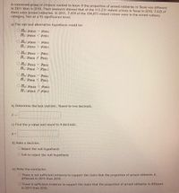 A concerned group of citizens wanted to know if the proportion of armed robberies in Texas was different
in 2011 than in 2010. Their research showed that of the 113,231 violent crimes in Texas in 2010, 7,622 of
them were armed robberies. In 2011, 7,439 of the 104,873 violent crimes were in the armed robbery
category. Test at a 5% significance level.
a) The null and alternative hypothesis would be:
O Ho: µ2010 = l2011
H1: 42010 <2011
O Ho: 42010
H1: µ2010 > H2011
42011
O Ho: P2010 = P2011
H1: P2010 P2011
O Ho: P2010 == P2011
H1: P2010 > P2011
= P2011
O Ho: P2010
H1: P2010 < P2011
O Ho: H2010 = µ2011
H1: µ2010 7 H2011
b) Determine the test statistic. Round to two decimals.
c) Find the p-value and round to 4 decimals.
d) Make a decision.
O Reject the null hypothesis
OFail to reject the null hypothesis
e) Write the conclusion.
O There is not sufficient evidence to support the claim that the proportion of armed robberies is
different in 2011 than 2010.
O There is sufficient evidence to support the claim that the proportion of armed robberies is different
in 2011 than 2010.
