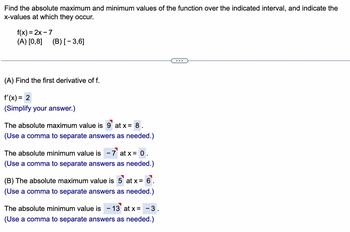 Find the absolute maximum and minimum values of the function over the indicated interval, and indicate the x-values at which they occur.

Function: \( f(x) = 2x - 7 \)

Intervals: 
- (A) \([0,8]\)
- (B) \([-3,6]\)

---

**(A) Find the first derivative of \( f \):**

\[ f'(x) = 2 \]

(Simplify your answer.)

- The absolute maximum value is **9** at \( x = 8 \).

- The absolute minimum value is **-7** at \( x = 0 \).

**(B)**

- The absolute maximum value is **5** at \( x = 6 \).

- The absolute minimum value is **-13** at \( x = -3 \).