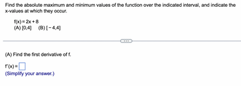 Find the absolute maximum and minimum values of the function over the indicated interval, and indicate the x-values at which they occur.

f(x) = 2x + 8  
(A) [0, 4]  
(B) [−4, 4]

---

(A) Find the first derivative of f.

f′(x) = [ ]  
(Simplify your answer.)