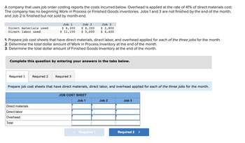 A company that uses job order costing reports the costs incurred below. Overhead is applied at the rate of 41% of direct materials cost. The company has no beginning Work in Process or Finished Goods inventories. Jobs 1 and 3 are not finished by the end of the month, and Job 2 is finished but not sold by month-end.

|                  | Job 1   | Job 2   | Job 3   |
|------------------|---------|---------|---------|
| Direct materials used | $6,300  | $8,300  | $2,800  |
| Direct labor used     | $11,100 | $5,400  | $4,400  |

1. Prepare job cost sheets that have direct materials, direct labor, and overhead applied for each of the three jobs for the month.
2. Determine the total dollar amount of Work in Process Inventory at the end of the month.
3. Determine the total dollar amount of Finished Goods Inventory at the end of the month.

**Complete this question by entering your answers in the tabs below.**

Tabs: Required 1 | Required 2 | Required 3

**Required 1**

Prepare job cost sheets that have direct materials, direct labor, and overhead applied for each of the three jobs for the month.

**JOB COST SHEET**

|                  | Job 1   | Job 2   | Job 3   |
|------------------|---------|---------|---------|
| Direct materials |         |         |         |
| Direct labor     |         |         |         |
| Overhead         |         |         |         |
| Total            |         |         |         |

Tabs to navigate: Required 1 | Required 2

Instructions are given to fill out the job cost sheet with columns for "Direct materials", "Direct labor", "Overhead", and "Total" for Jobs 1, 2, and 3.