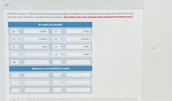 (b)
Enter the January 1, 2022, balances in Accounts Receivable and Allowance for Doubtful Accounts, post the entries to the two
accounts (use T-accounts), and determine the balances. (Post entries in the order of journal entries presented in the previous part.)
Bal
(1)
(5)
Bal
Accounts Receivable
630000
2669000
17000
(2)
(3)
(4) V
(5)
Allowance for Doubtful Accounts
54000
2056000
41000
17000