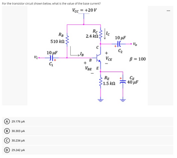 For the transistor circuit shown below, what is the value of the base current?
Vcc = +20 V
...
Rc
2.4 kN
Ic
10 µF
RB
510 kN
C
C2
+
10 µF
Vị •
VCE
B = 100
B
+
VBE E
CE
40 µF
RE
Ş1.5 kN
A) 29.176 µA
в) 30.303 А
c) 30.234 HA
D 29.242 HA
두
