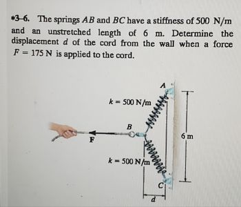 *3-6. The springs AB and BC have a stiffness of 500 N/m
and an unstretched length of 6 m. Determine the
displacement d of the cord from the wall when a force
F = 175 N is applied to the cord.
F
k = 500 N/m
B
waaaaaaa
k = 500 N/m
A
me
L
6 m