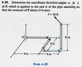 4-29. Determine the coordinate direction angles a, ß, y
of F, which is applied to the end A of the pipe assembly, so
that the moment of F about O is zero.
F = 20 lb
8 in.
6 in.
6 in.
Prob. 4-29
10 in.