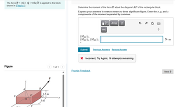 The force F = {-6i + 3j + 18 k} N is applied to the block
shown in (Figure 1).
Determine the moment of the force F about the diagonal AF of the rectangular block.
Express your answers in newton-meters to three significant figure. Enter the x, y, and z
components of the moment separated by commas.
ΜΕ ΑΣΦ Π
vec
?
(MAP)
(MAF) (MAF)
=
Submit Previous Answers Request Answer
× Incorrect; Try Again; 16 attempts remaining
Figure
1 of 1
Provide Feedback
D
F
B
1.5 m
G↓
3 m
N-m
Next >
