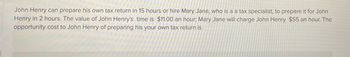 John Henry can prepare his own tax return in 15 hours or hire Mary Jane, who is a a tax specialist, to prepare it for John
Henry in 2 hours. The value of John Henry's time is $11.00 an hour; Mary Jane will charge John Henry $55 an hour. The
opportunity cost to John Henry of preparing his your own tax return is