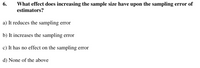 6.
What effect does increasing the sample size have upon the sampling error of
estimators?
a) It reduces the sampling error
b) It increases the sampling error
c) It has no effect on the sampling error
d) None of the above
