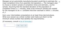 Managers at an automobile manufacturing plant would like to estimate the
mean completion time of an assembly line operation, µ. The managers plan
to choose a random sample of completion times and estimate u via the
sample. Assuming that the standard deviation of the population of
completion times is 10.1 minutes, what is the minimum sample size needed
for the managers to be 95% confident that their estimate is within 2.0 minutes
of µ?
Carry your intermediate computations to at least three decimal places.
Write your answer as a whole number (and make sure that it is the
minimum whole number that satisfies the requirements).
(If necessary, consult a list of formulas.)
